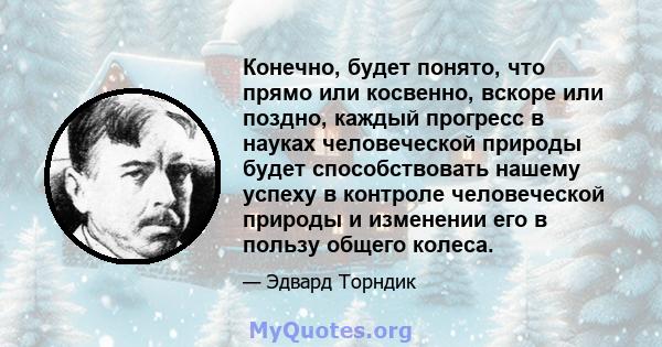 Конечно, будет понято, что прямо или косвенно, вскоре или поздно, каждый прогресс в науках человеческой природы будет способствовать нашему успеху в контроле человеческой природы и изменении его в пользу общего колеса.