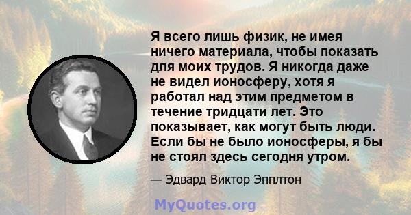 Я всего лишь физик, не имея ничего материала, чтобы показать для моих трудов. Я никогда даже не видел ионосферу, хотя я работал над этим предметом в течение тридцати лет. Это показывает, как могут быть люди. Если бы не