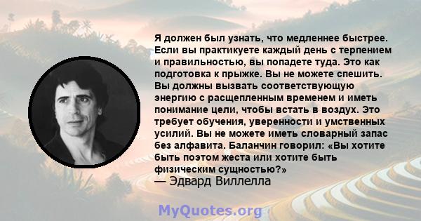 Я должен был узнать, что медленнее быстрее. Если вы практикуете каждый день с терпением и правильностью, вы попадете туда. Это как подготовка к прыжке. Вы не можете спешить. Вы должны вызвать соответствующую энергию с