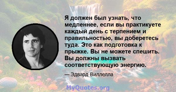 Я должен был узнать, что медленнее, если вы практикуете каждый день с терпением и правильностью, вы доберетесь туда. Это как подготовка к прыжке. Вы не можете спешить. Вы должны вызвать соответствующую энергию.