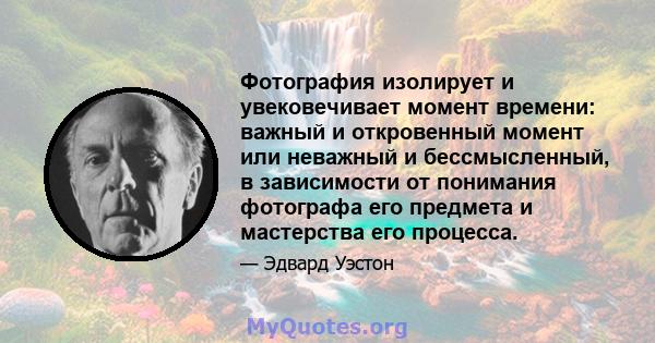 Фотография изолирует и увековечивает момент времени: важный и откровенный момент или неважный и бессмысленный, в зависимости от понимания фотографа его предмета и мастерства его процесса.