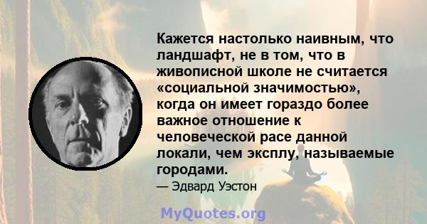 Кажется настолько наивным, что ландшафт, не в том, что в живописной школе не считается «социальной значимостью», когда он имеет гораздо более важное отношение к человеческой расе данной локали, чем эксплу, называемые