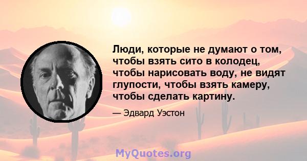 Люди, которые не думают о том, чтобы взять сито в колодец, чтобы нарисовать воду, не видят глупости, чтобы взять камеру, чтобы сделать картину.