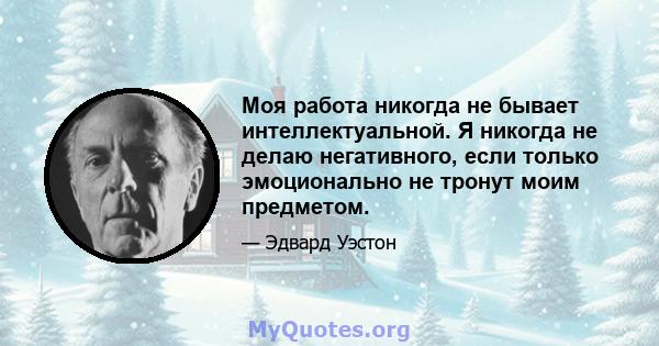 Моя работа никогда не бывает интеллектуальной. Я никогда не делаю негативного, если только эмоционально не тронут моим предметом.