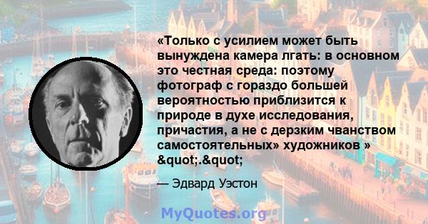 «Только с усилием может быть вынуждена камера лгать: в основном это честная среда: поэтому фотограф с гораздо большей вероятностью приблизится к природе в духе исследования, причастия, а не с дерзким чванством