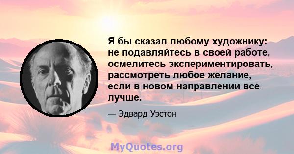 Я бы сказал любому художнику: не подавляйтесь в своей работе, осмелитесь экспериментировать, рассмотреть любое желание, если в новом направлении все лучше.