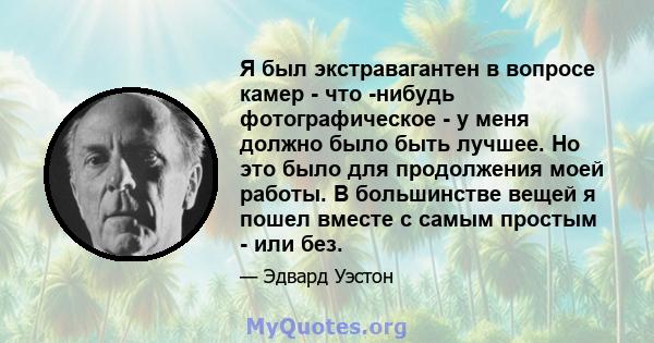 Я был экстравагантен в вопросе камер - что -нибудь фотографическое - у меня должно было быть лучшее. Но это было для продолжения моей работы. В большинстве вещей я пошел вместе с самым простым - или без.