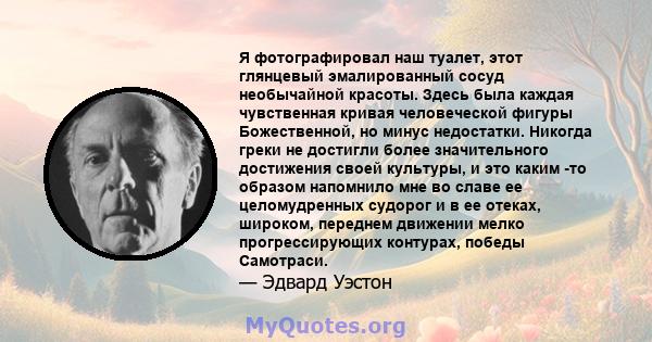 Я фотографировал наш туалет, этот глянцевый эмалированный сосуд необычайной красоты. Здесь была каждая чувственная кривая человеческой фигуры Божественной, но минус недостатки. Никогда греки не достигли более