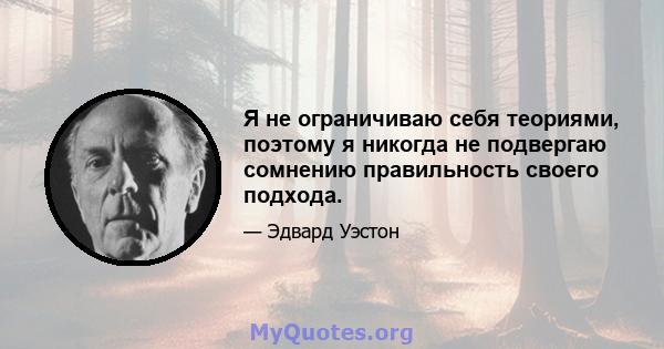 Я не ограничиваю себя теориями, поэтому я никогда не подвергаю сомнению правильность своего подхода.