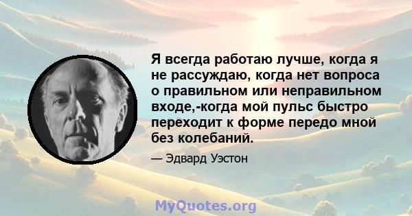 Я всегда работаю лучше, когда я не рассуждаю, когда нет вопроса о правильном или неправильном входе,-когда мой пульс быстро переходит к форме передо мной без колебаний.