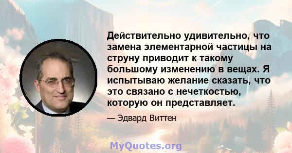 Действительно удивительно, что замена элементарной частицы на струну приводит к такому большому изменению в вещах. Я испытываю желание сказать, что это связано с нечеткостью, которую он представляет.