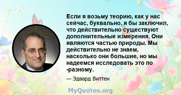 Если я возьму теорию, как у нас сейчас, буквально, я бы заключил, что действительно существуют дополнительные измерения. Они являются частью природы. Мы действительно не знаем, насколько они большие, но мы надеемся