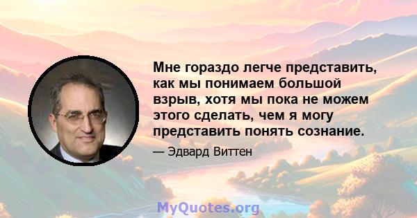 Мне гораздо легче представить, как мы понимаем большой взрыв, хотя мы пока не можем этого сделать, чем я могу представить понять сознание.