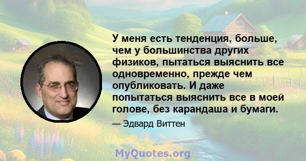 У меня есть тенденция, больше, чем у большинства других физиков, пытаться выяснить все одновременно, прежде чем опубликовать. И даже попытаться выяснить все в моей голове, без карандаша и бумаги.