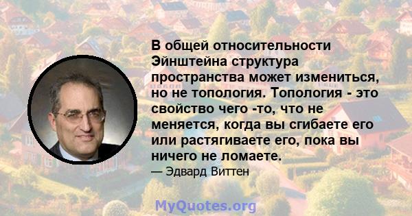 В общей относительности Эйнштейна структура пространства может измениться, но не топология. Топология - это свойство чего -то, что не меняется, когда вы сгибаете его или растягиваете его, пока вы ничего не ломаете.