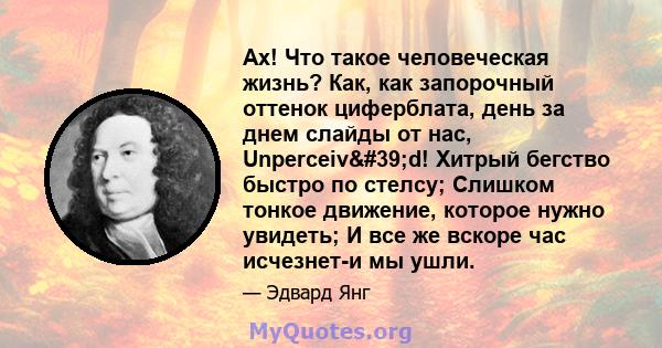 Ах! Что такое человеческая жизнь? Как, как запорочный оттенок циферблата, день за днем ​​слайды от нас, Unperceiv'd! Хитрый бегство быстро по стелсу; Слишком тонкое движение, которое нужно увидеть; И все же вскоре