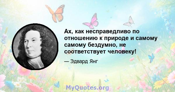 Ах, как несправедливо по отношению к природе и самому самому бездумно, не соответствует человеку!