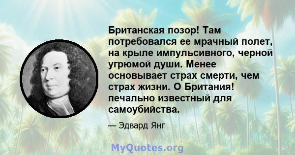 Британская позор! Там потребовался ее мрачный полет, на крыле импульсивного, черной угрюмой души. Менее основывает страх смерти, чем страх жизни. O Британия! печально известный для самоубийства.