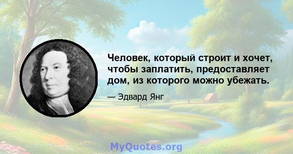 Человек, который строит и хочет, чтобы заплатить, предоставляет дом, из которого можно убежать.