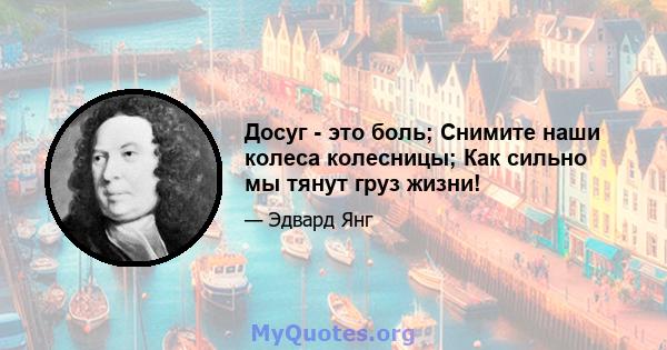 Досуг - это боль; Снимите наши колеса колесницы; Как сильно мы тянут груз жизни!