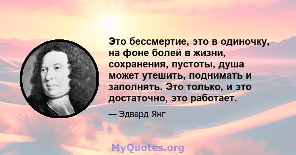 Это бессмертие, это в одиночку, на фоне болей в жизни, сохранения, пустоты, душа может утешить, поднимать и заполнять. Это только, и это достаточно, это работает.