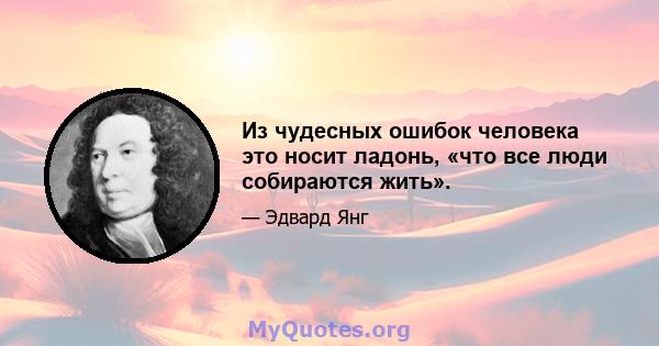 Из чудесных ошибок человека это носит ладонь, «что все люди собираются жить».