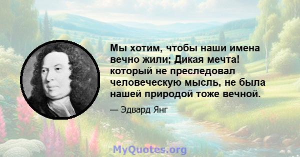 Мы хотим, чтобы наши имена вечно жили; Дикая мечта! который не преследовал человеческую мысль, не была нашей природой тоже вечной.