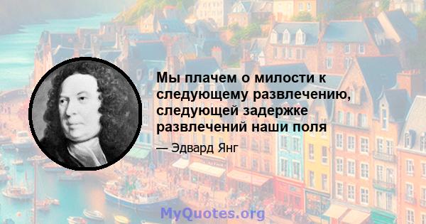 Мы плачем о милости к следующему развлечению, следующей задержке развлечений наши поля