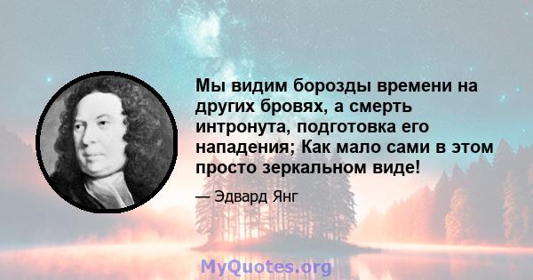 Мы видим борозды времени на других бровях, а смерть интронута, подготовка его нападения; Как мало сами в этом просто зеркальном виде!