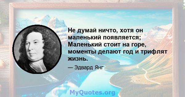 Не думай ничто, хотя он маленький появляется; Маленький стоит на горе, моменты делают год и трифлят жизнь.