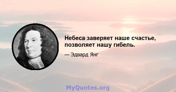 Небеса заверяет наше счастье, позволяет нашу гибель.