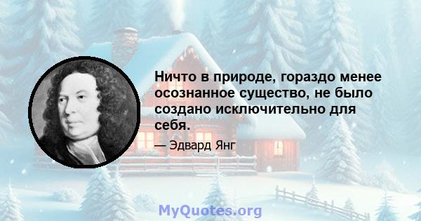 Ничто в природе, гораздо менее осознанное существо, не было создано исключительно для себя.