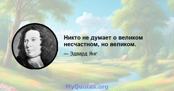 Никто не думает о великом несчастном, но великом.