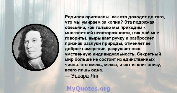 Родился оригиналы, как это доходит до того, что мы умираем за копии? Эта подражая обезьяна, как только мы приходим к многолетней неосторожности, (так дай мне говорить), вырывает ручку и разбросает признак разлуки