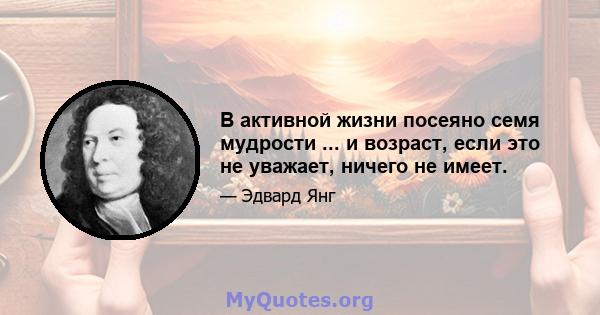 В активной жизни посеяно семя мудрости ... и возраст, если это не уважает, ничего не имеет.