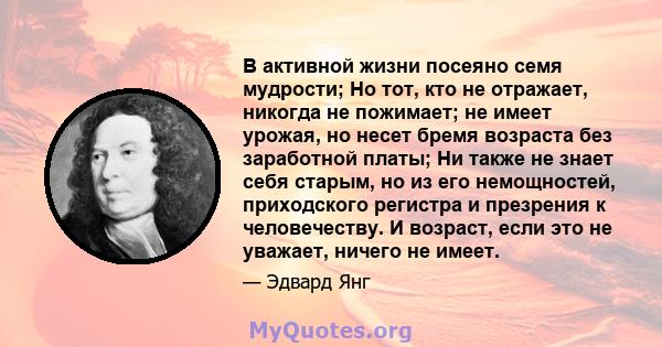 В активной жизни посеяно семя мудрости; Но тот, кто не отражает, никогда не пожимает; не имеет урожая, но несет бремя возраста без заработной платы; Ни также не знает себя старым, но из его немощностей, приходского