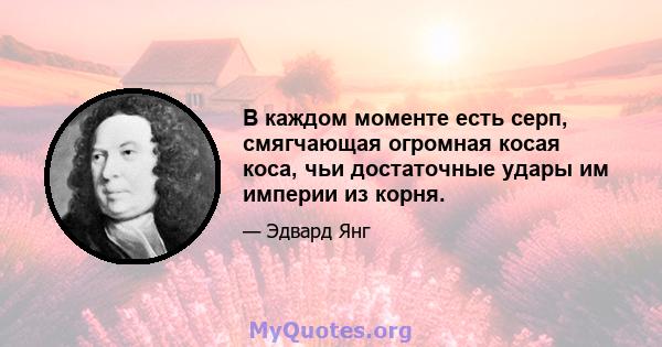 В каждом моменте есть серп, смягчающая огромная косая коса, чьи достаточные удары им империи из корня.