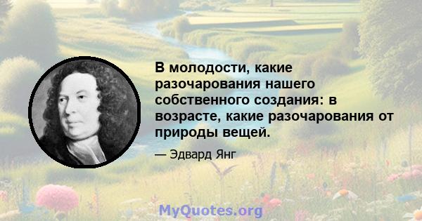 В молодости, какие разочарования нашего собственного создания: в возрасте, какие разочарования от природы вещей.