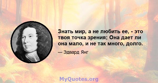 Знать мир, а не любить ее, - это твоя точка зрения; Она дает ли она мало, и не так много, долго.