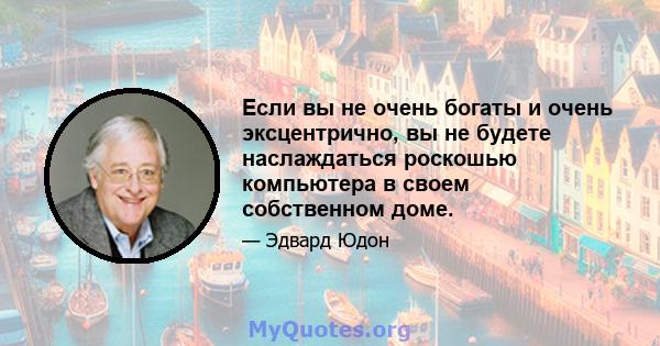 Если вы не очень богаты и очень эксцентрично, вы не будете наслаждаться роскошью компьютера в своем собственном доме.