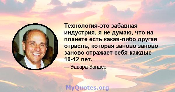 Технология-это забавная индустрия, я не думаю, что на планете есть какая-либо другая отрасль, которая заново заново заново отражает себя каждые 10-12 лет.