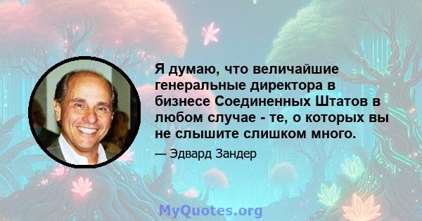 Я думаю, что величайшие генеральные директора в бизнесе Соединенных Штатов в любом случае - те, о которых вы не слышите слишком много.