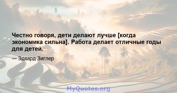 Честно говоря, дети делают лучше [когда экономика сильна]. Работа делает отличные годы для детей.