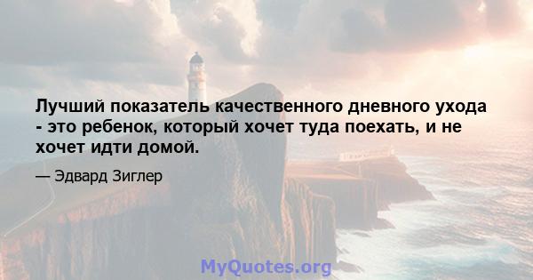 Лучший показатель качественного дневного ухода - это ребенок, который хочет туда поехать, и не хочет идти домой.