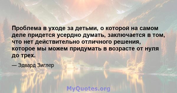 Проблема в уходе за детьми, о которой на самом деле придется усердно думать, заключается в том, что нет действительно отличного решения, которое мы можем придумать в возрасте от нуля до трех.