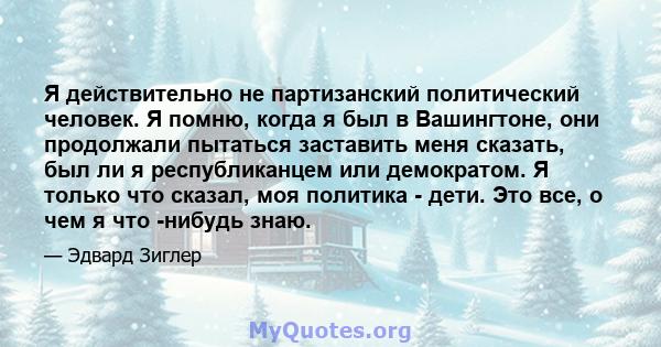 Я действительно не партизанский политический человек. Я помню, когда я был в Вашингтоне, они продолжали пытаться заставить меня сказать, был ли я республиканцем или демократом. Я только что сказал, моя политика - дети.