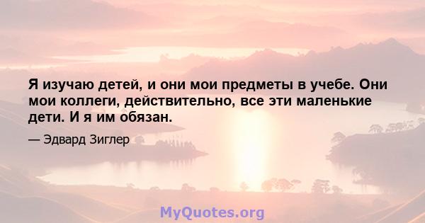 Я изучаю детей, и они мои предметы в учебе. Они мои коллеги, действительно, все эти маленькие дети. И я им обязан.