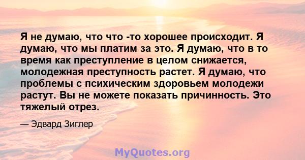 Я не думаю, что что -то хорошее происходит. Я думаю, что мы платим за это. Я думаю, что в то время как преступление в целом снижается, молодежная преступность растет. Я думаю, что проблемы с психическим здоровьем