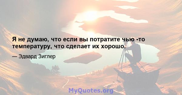 Я не думаю, что если вы потратите чью -то температуру, что сделает их хорошо.