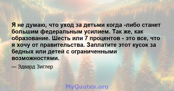 Я не думаю, что уход за детьми когда -либо станет большим федеральным усилием. Так же, как образование. Шесть или 7 процентов - это все, что я хочу от правительства. Заплатите этот кусок за бедных или детей с